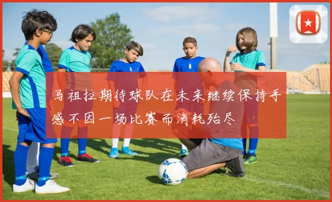 马祖拉期待球队在未来继续保持手感不因一场比赛而消耗殆尽