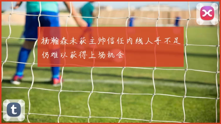 杨瀚森未获主帅信任内线人手不足仍难以获得上场机会