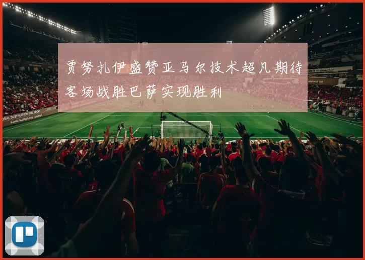 贾努扎伊盛赞亚马尔技术超凡期待客场战胜巴萨实现胜利