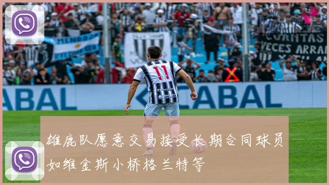 雄鹿队愿意交易接受长期合同球员如维金斯小桥格兰特等