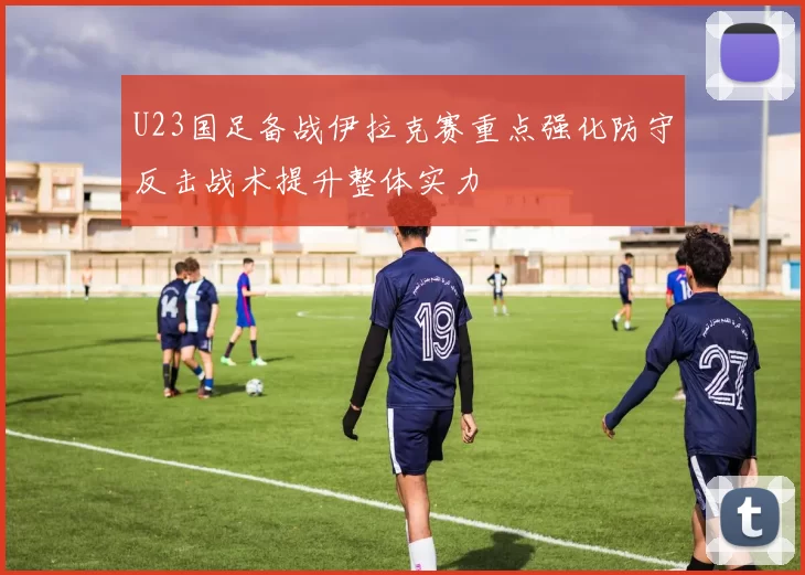 U23国足备战伊拉克赛重点强化防守反击战术提升整体实力